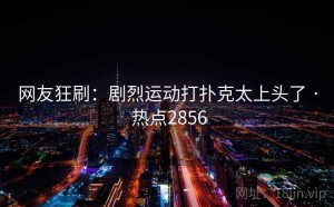 网友狂刷：剧烈运动打扑克太上头了 · 热点2856