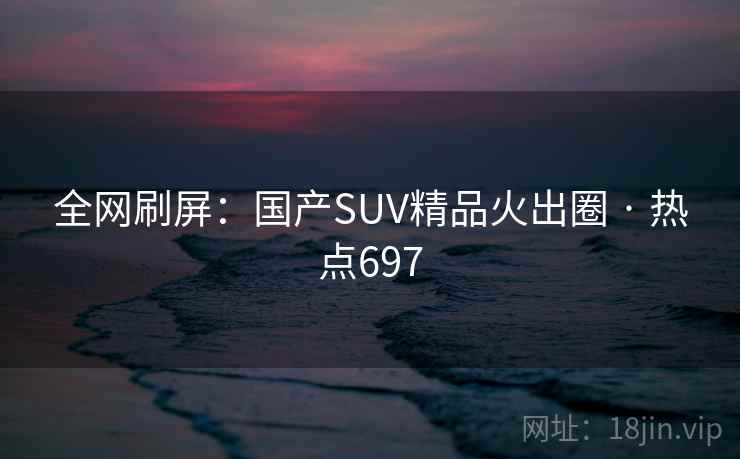 全网刷屏：国产SUV精品火出圈 · 热点697