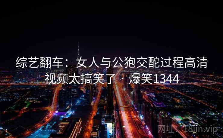 综艺翻车:女人与公狍交酡过程高清视频太搞笑了 · 爆笑1344 综艺翻车:女人与公狍交酡过程高清视频太搞笑了 · 爆笑1344