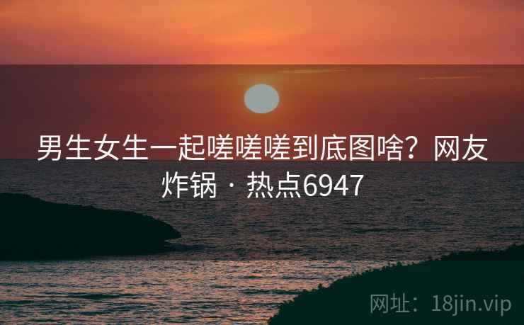 男生女生一起嗟嗟嗟到底图啥？网友炸锅 · 热点6947